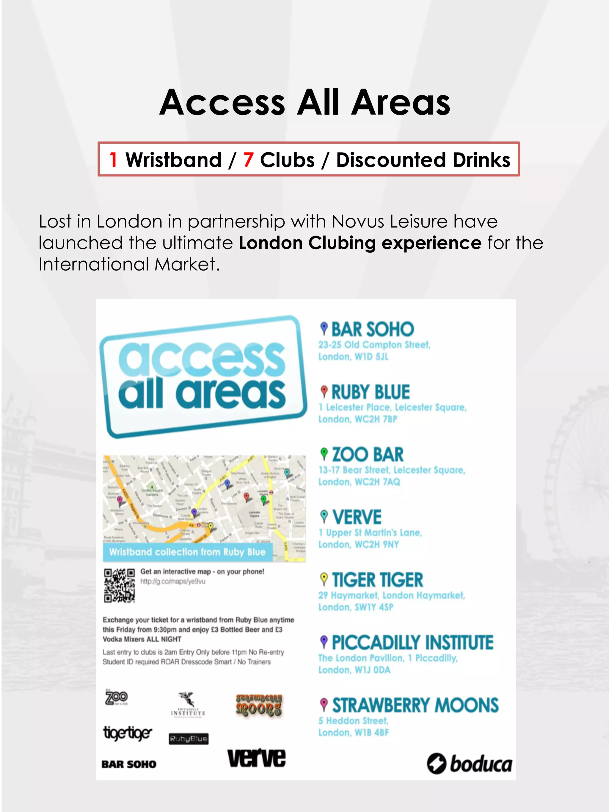 Access All Areas
       1 Wristband / 7 Clubs / Discounted Drinks

Lost in London in partnership with Novus Leisure have
launched the ultimate London Clubing experience for the
International Market.
 