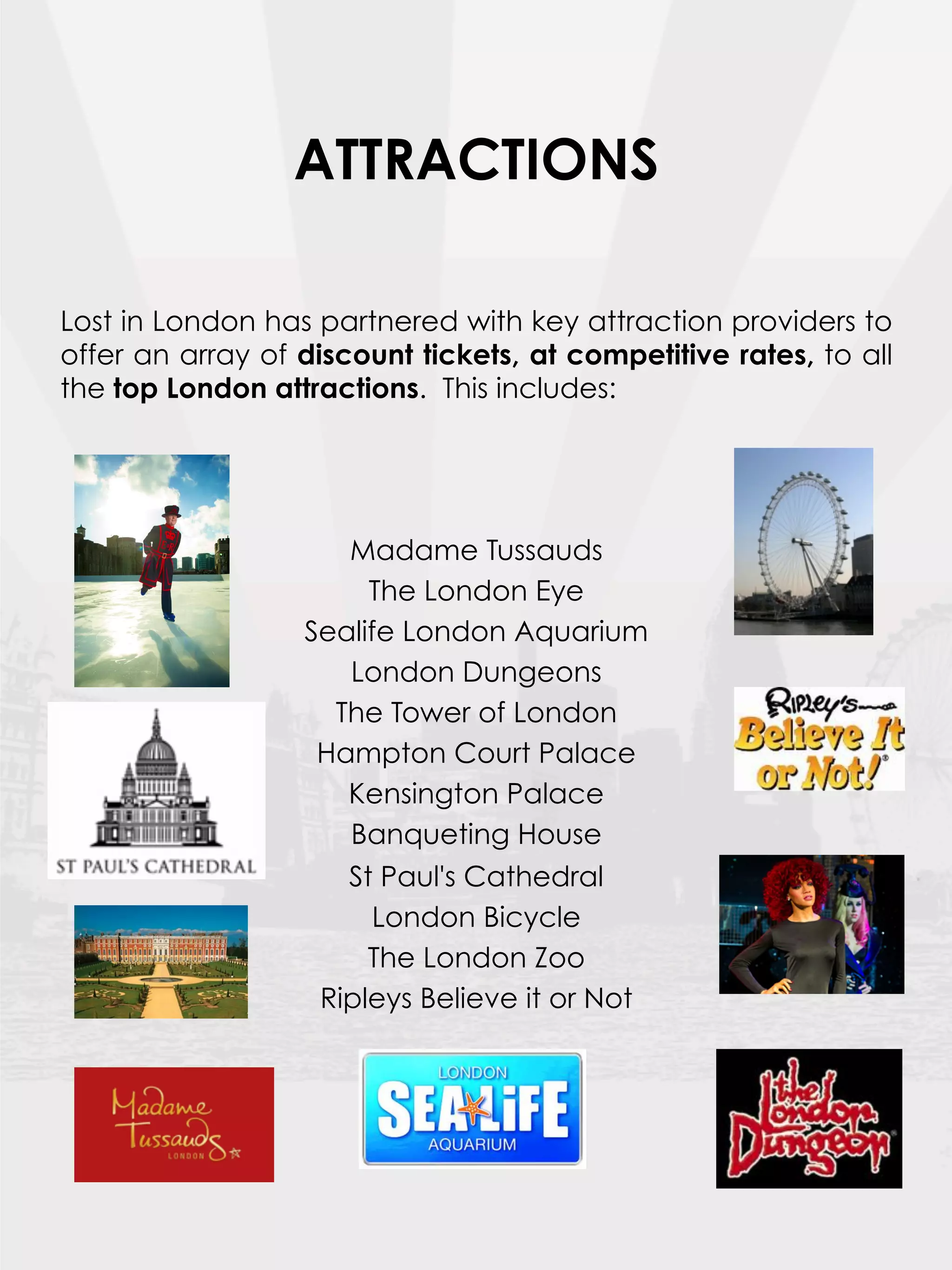 ATTRACTIONS

Lost in London has partnered with key attraction providers to
offer an array of discount tickets, at competitive rates, to all
the top London attractions. This includes:



                                
                     Madame Tussauds
                       The London Eye
                  Sealife London Aquarium
                     London Dungeons
                    The Tower of London
                   Hampton Court Palace
                     Kensington Palace
                     Banqueting House
                     St Paul's Cathedral
                        London Bicycle
                       The London Zoo
                   Ripleys Believe it or Not
 