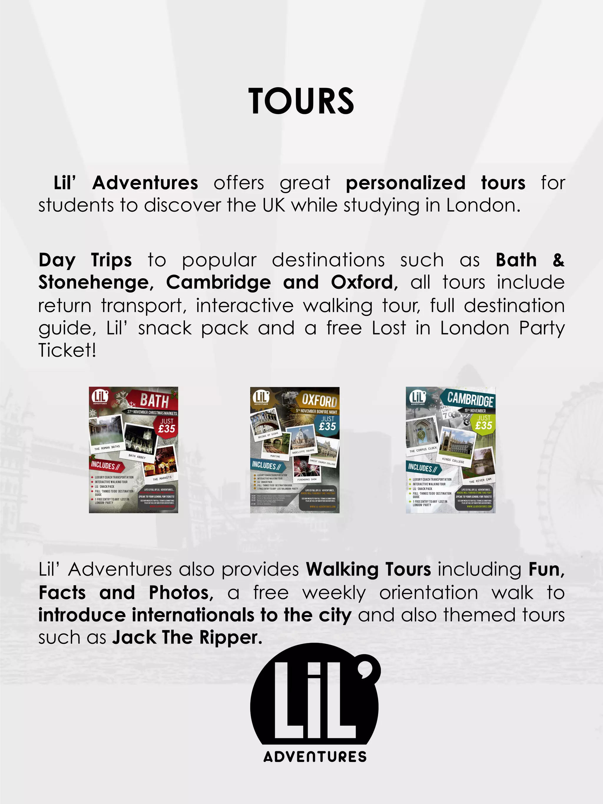 TOURS

  Lil’ Adventures offers great personalized tours for
students to discover the UK while studying in London.
 
Day Trips to popular destinations such as Bath &
Stonehenge, Cambridge and Oxford, all tours include
return transport, interactive walking tour, full destination
guide, Lil’ snack pack and a free Lost in London Party
Ticket!
 




Lil’ Adventures also provides Walking Tours including Fun,
Facts and Photos, a free weekly orientation walk to
introduce internationals to the city and also themed tours
such as Jack The Ripper.
 