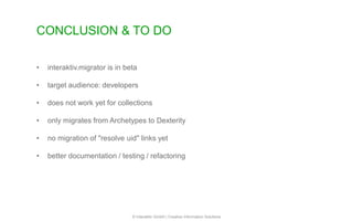 CONCLUSION & TO DO
© Interaktiv GmbH | Creative Information Solutions
• interaktiv.migrator is in beta
• target audience: developers
• does not work yet for collections
• only migrates from Archetypes to Dexterity
• no migration of "resolve uid" links yet
• better documentation / testing / refactoring
 