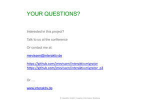 YOUR QUESTIONS?
© Interaktiv GmbH | Creative Information Solutions
Interested in this project?
Talk to us at the conference
Or contact me at:
mevissen@interaktiv.de
https://github.com/jmevissen/interaktiv.migrator
https://github.com/jmevissen/interaktiv.migrator_p3
Or….
www.interaktiv.de
 