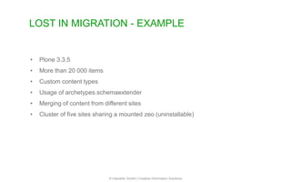 LOST IN MIGRATION - EXAMPLE
© Interaktiv GmbH | Creative Information Solutions
• Plone 3.3.5
• More than 20 000 items
• Custom content types
• Usage of archetypes.schemaextender
• Merging of content from different sites
• Cluster of five sites sharing a mounted zeo (uninstallable)
 