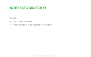 INTERAKTIV.MIGRATOR
© Interaktiv GmbH | Creative Information Solutions
Contra:
• only content is migrated
• References have to be migrated at second run
 