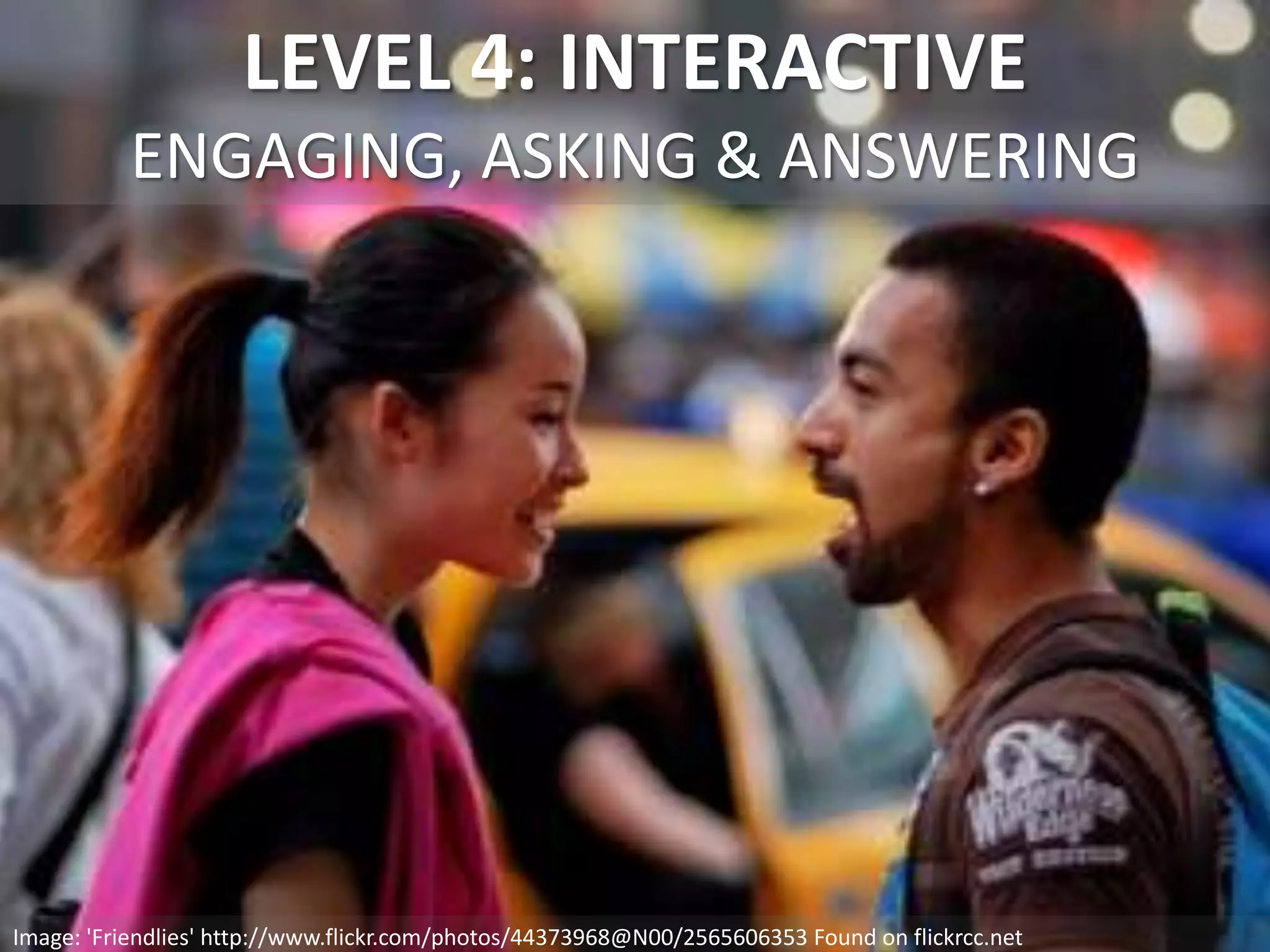 LEVEL 4: INTERACTIVE
ENGAGING, ASKING & ANSWERING
Image: 'Friendlies' http://www.flickr.com/photos/44373968@N00/2565606353 Found on flickrcc.net
 