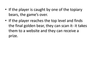 • If the player is caught by one of the topiary
  bears, the game’s over.
• If the player reaches the top level and finds
  the final golden bear, they can scan it- it takes
  them to a website and they can receive a
  prize.
 