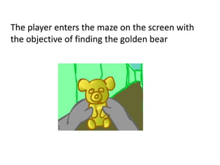 The player enters the maze on the screen with
the objective of finding the golden bear
 