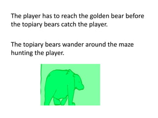 The player has to reach the golden bear before
the topiary bears catch the player.

The topiary bears wander around the maze
hunting the player.
 