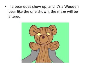• If a bear does show up, and it’s a Wooden
  bear like the one shown, the maze will be
  altered.
 
