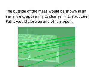 The outside of the maze would be shown in an
aerial view, appearing to change in its structure.
Paths would close up and others open.
 