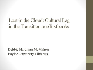 Lost in the Cloud: Cultural Lag 
in the Transition to eTextbooks 
Debbie Hardman McMahon 
Baylor University Libraries 
 