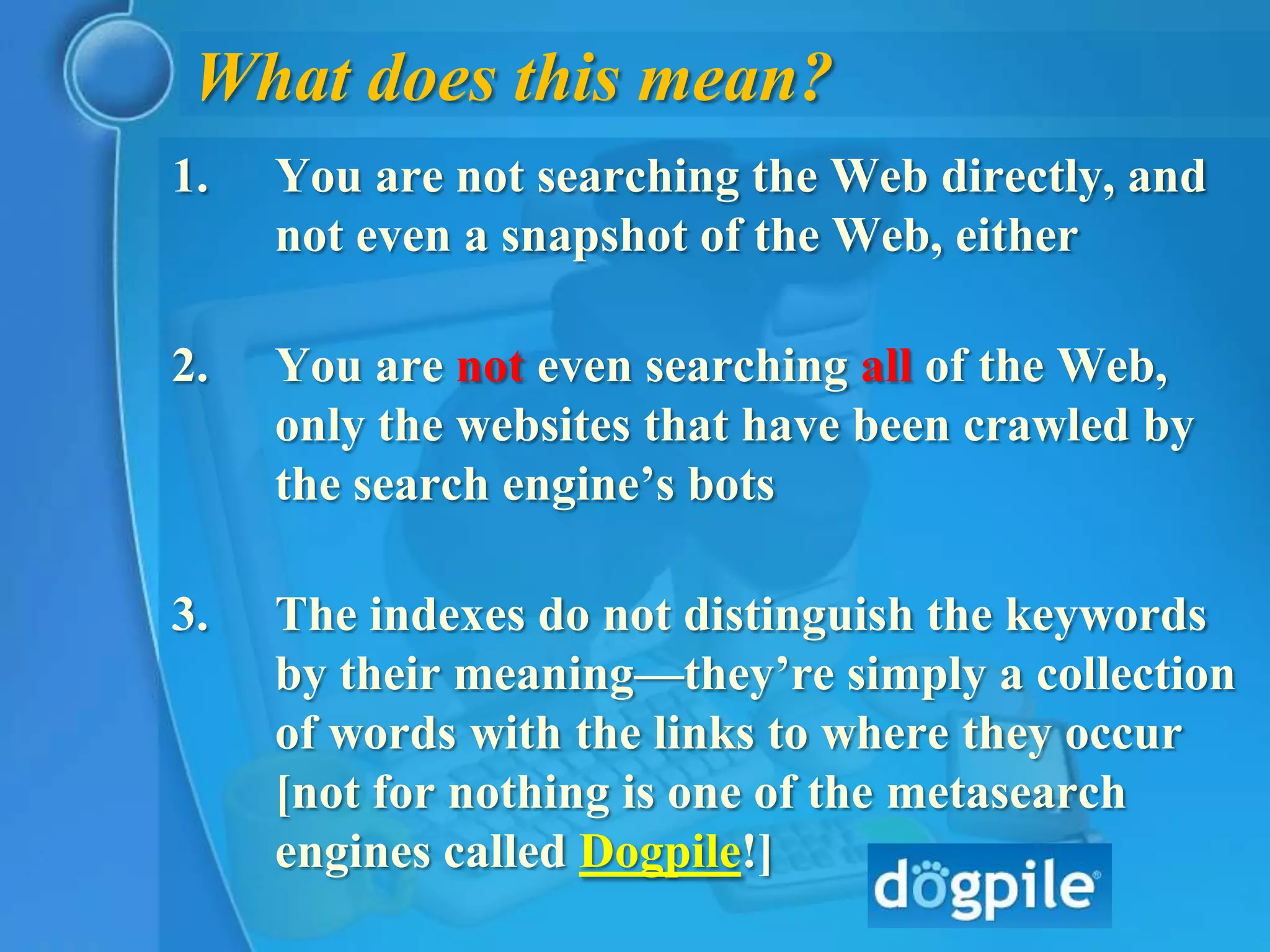 What does this mean?
1.   You are not searching the Web directly, and
     not even a snapshot of the Web, either

2.   You are not even searching all of the Web,
     only the websites that have been crawled by
     the search engine’s bots

3.   The indexes do not distinguish the keywords
     by their meaning—they’re simply a collection
     of words with the links to where they occur
     [not for nothing is one of the metasearch
     engines called Dogpile!]
 