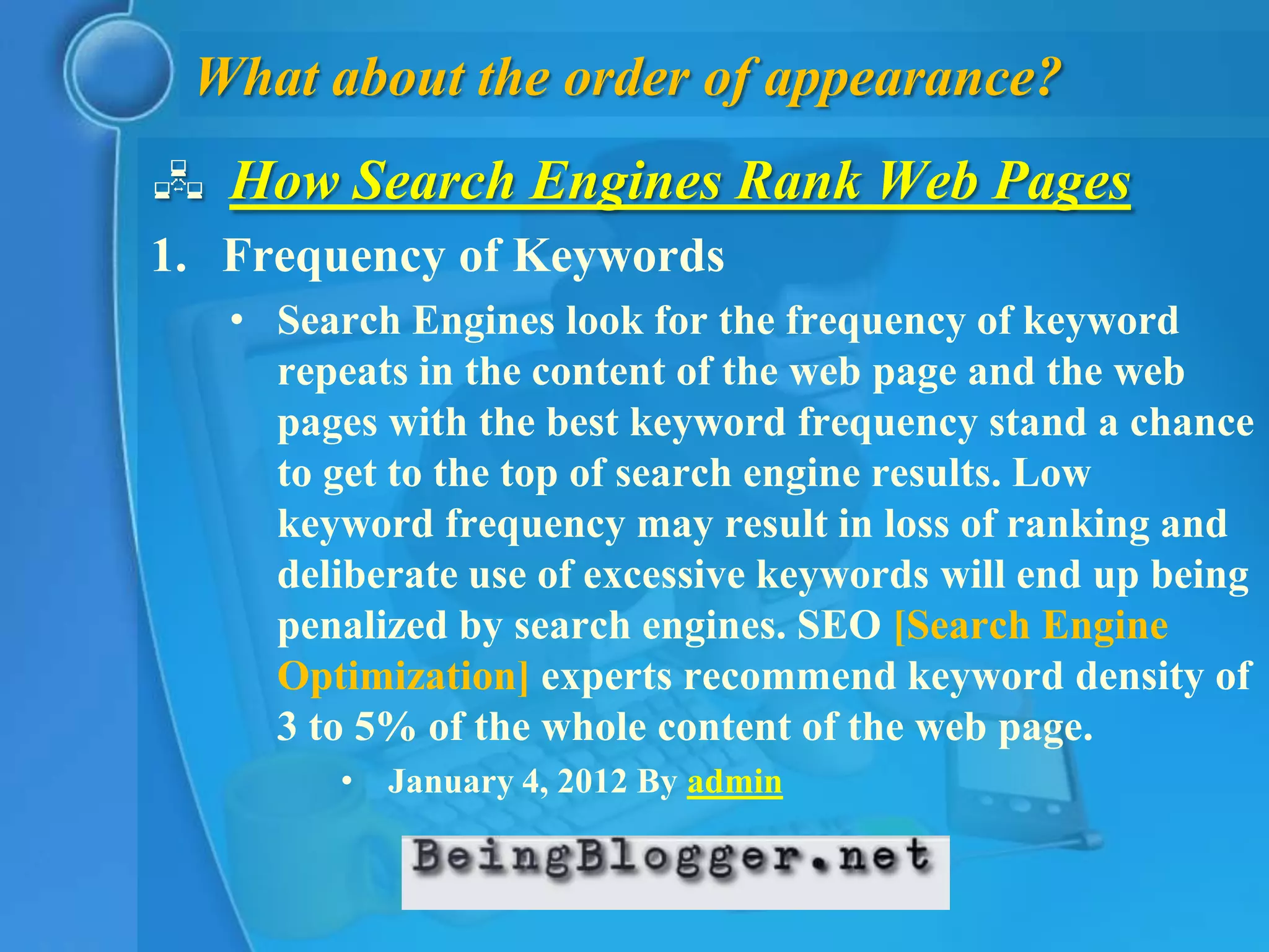 What about the order of appearance?
 How Search Engines Rank Web Pages
1. Frequency of Keywords
   • Search Engines look for the frequency of keyword
     repeats in the content of the web page and the web
     pages with the best keyword frequency stand a chance
     to get to the top of search engine results. Low
     keyword frequency may result in loss of ranking and
     deliberate use of excessive keywords will end up being
     penalized by search engines. SEO [Search Engine
     Optimization] experts recommend keyword density of
     3 to 5% of the whole content of the web page.
         • January 4, 2012 By admin
 