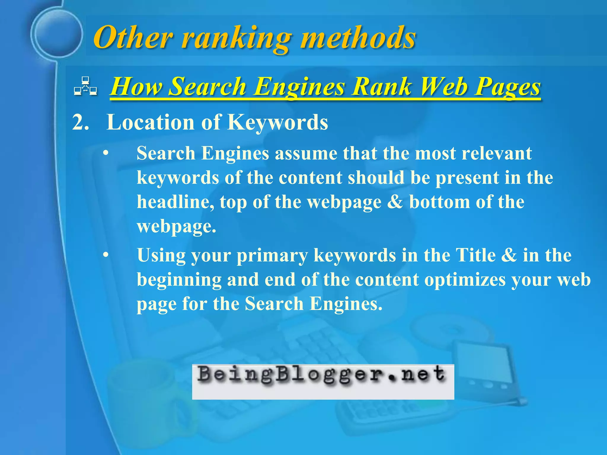 Other ranking methods
 How Search Engines Rank Web Pages
2. Location of Keywords
  •   Search Engines assume that the most relevant
      keywords of the content should be present in the
      headline, top of the webpage & bottom of the
      webpage.
  •   Using your primary keywords in the Title & in the
      beginning and end of the content optimizes your web
      page for the Search Engines.
 