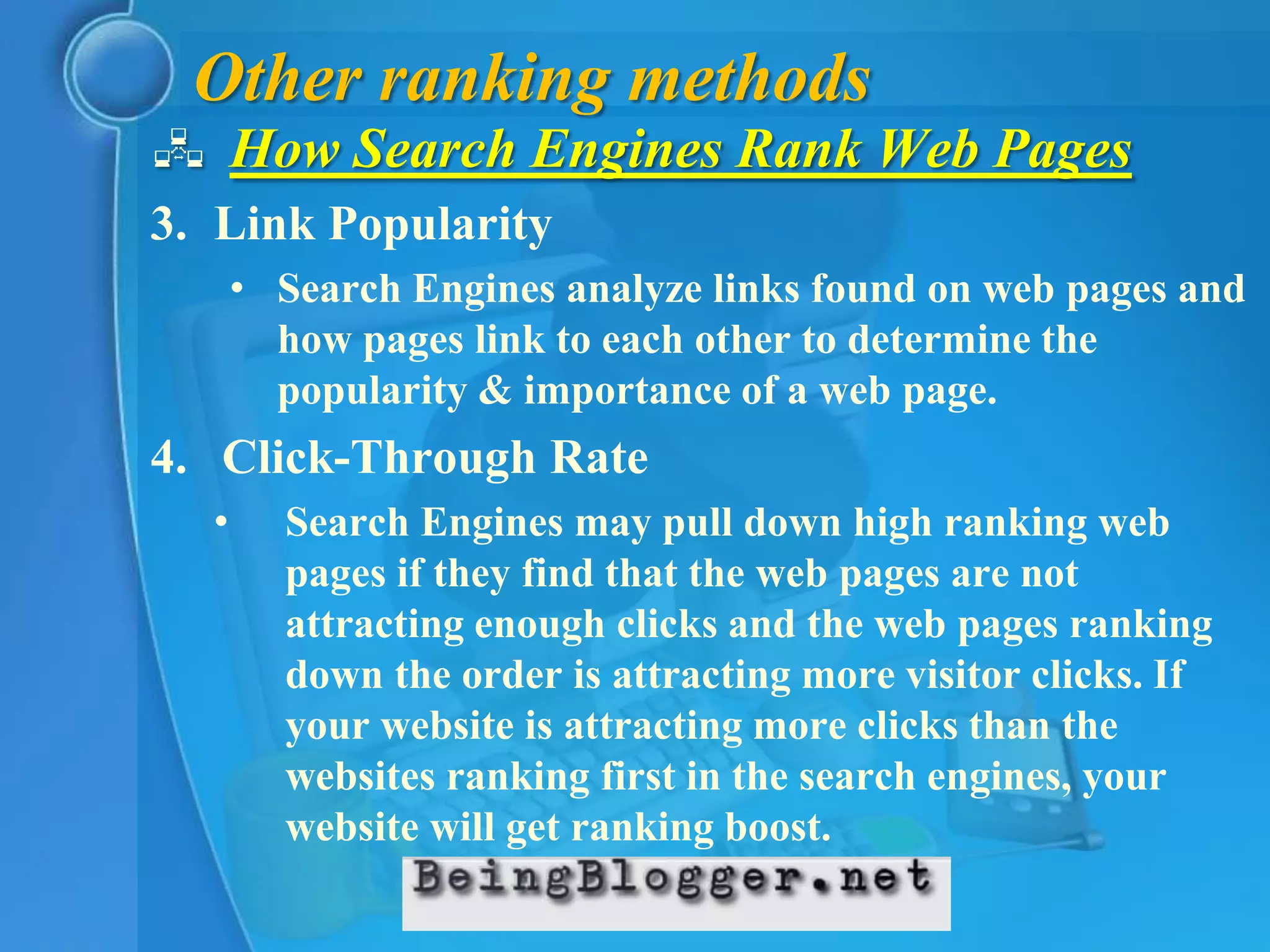 Other ranking methods
 How Search Engines Rank Web Pages
3. Link Popularity
      • Search Engines analyze links found on web pages and
        how pages link to each other to determine the
        popularity & importance of a web page.
4. Click-Through Rate
  •     Search Engines may pull down high ranking web
        pages if they find that the web pages are not
        attracting enough clicks and the web pages ranking
        down the order is attracting more visitor clicks. If
        your website is attracting more clicks than the
        websites ranking first in the search engines, your
        website will get ranking boost.
 