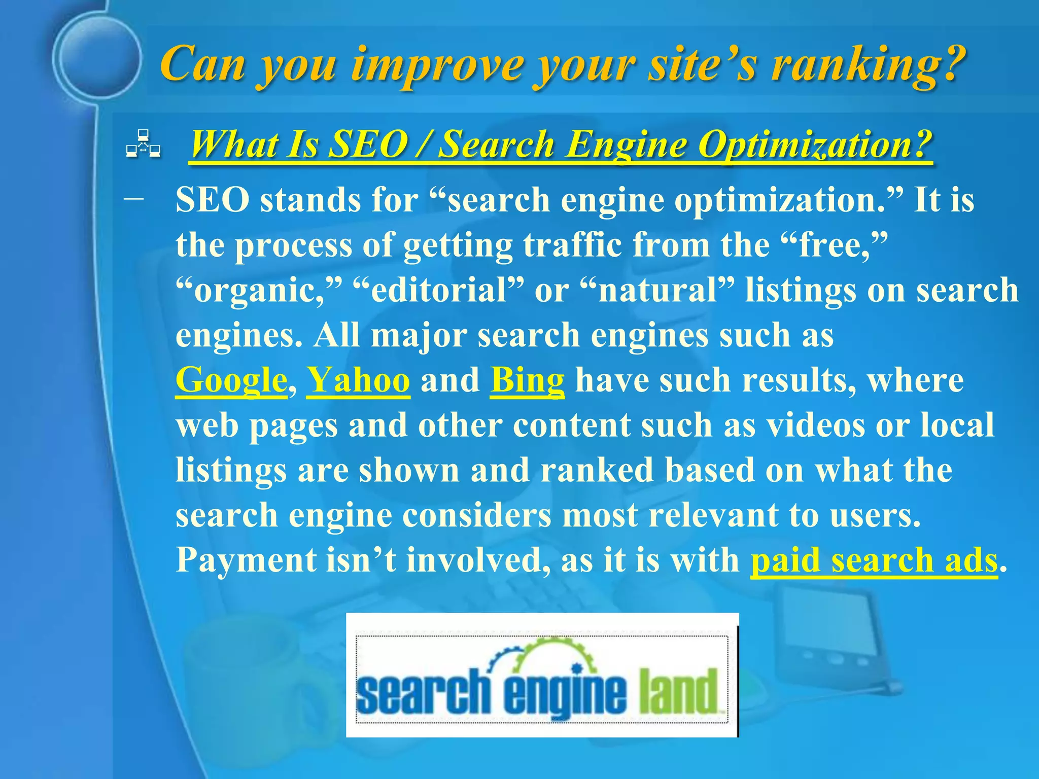 Can you improve your site’s ranking?
 What Is SEO / Search Engine Optimization?
− SEO stands for “search engine optimization.” It is
  the process of getting traffic from the “free,”
  “organic,” “editorial” or “natural” listings on search
  engines. All major search engines such as
  Google, Yahoo and Bing have such results, where
  web pages and other content such as videos or local
  listings are shown and ranked based on what the
  search engine considers most relevant to users.
  Payment isn’t involved, as it is with paid search ads.
 