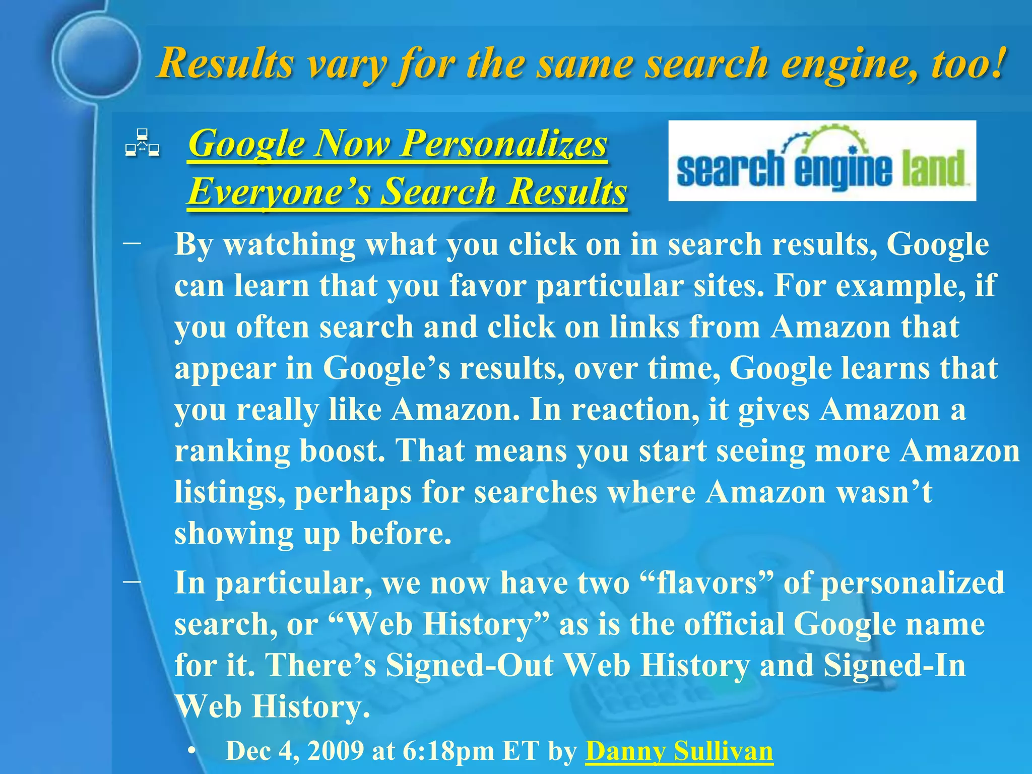 Results vary for the same search engine, too!
 Google Now Personalizes
  Everyone’s Search Results
− By watching what you click on in search results, Google
  can learn that you favor particular sites. For example, if
  you often search and click on links from Amazon that
  appear in Google’s results, over time, Google learns that
  you really like Amazon. In reaction, it gives Amazon a
  ranking boost. That means you start seeing more Amazon
  listings, perhaps for searches where Amazon wasn’t
  showing up before.
− In particular, we now have two “flavors” of personalized
  search, or “Web History” as is the official Google name
  for it. There’s Signed-Out Web History and Signed-In
  Web History.
    • Dec 4, 2009 at 6:18pm ET by Danny Sullivan
 