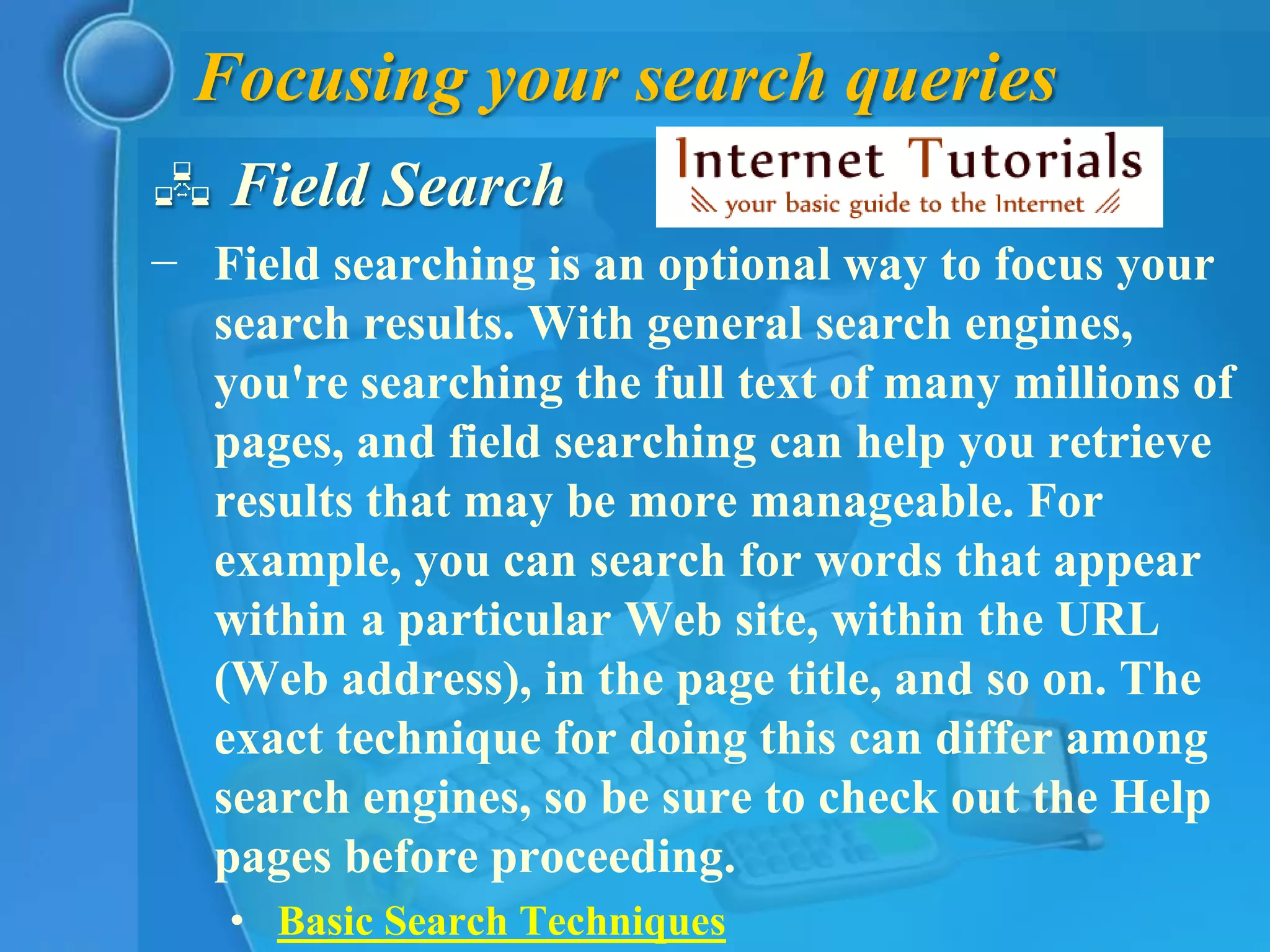 Focusing your search queries
 Field Search
− Field searching is an optional way to focus your
  search results. With general search engines,
  you're searching the full text of many millions of
  pages, and field searching can help you retrieve
  results that may be more manageable. For
  example, you can search for words that appear
  within a particular Web site, within the URL
  (Web address), in the page title, and so on. The
  exact technique for doing this can differ among
  search engines, so be sure to check out the Help
  pages before proceeding.
   • Basic Search Techniques
 