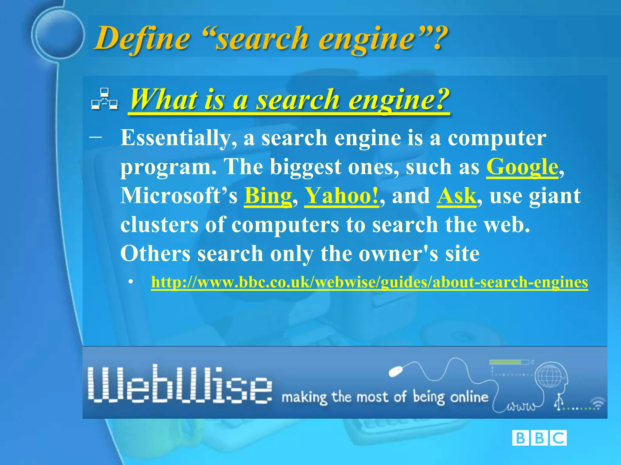 Define “search engine”?
 What is a search engine?
− Essentially, a search engine is a computer
  program. The biggest ones, such as Google,
  Microsoft’s Bing, Yahoo!, and Ask, use giant
  clusters of computers to search the web.
  Others search only the owner's site
   • http://www.bbc.co.uk/webwise/guides/about-search-engines
 