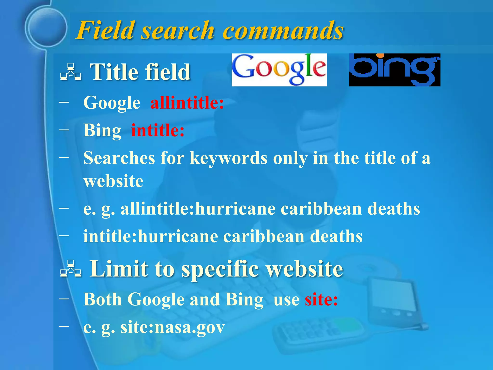 Field search commands
 Title field
− Google allintitle:
− Bing intitle:
− Searches for keywords only in the title of a
  website
− e. g. allintitle:hurricane caribbean deaths
− intitle:hurricane caribbean deaths
 Limit to specific website
− Both Google and Bing use site:
− e. g. site:nasa.gov
 