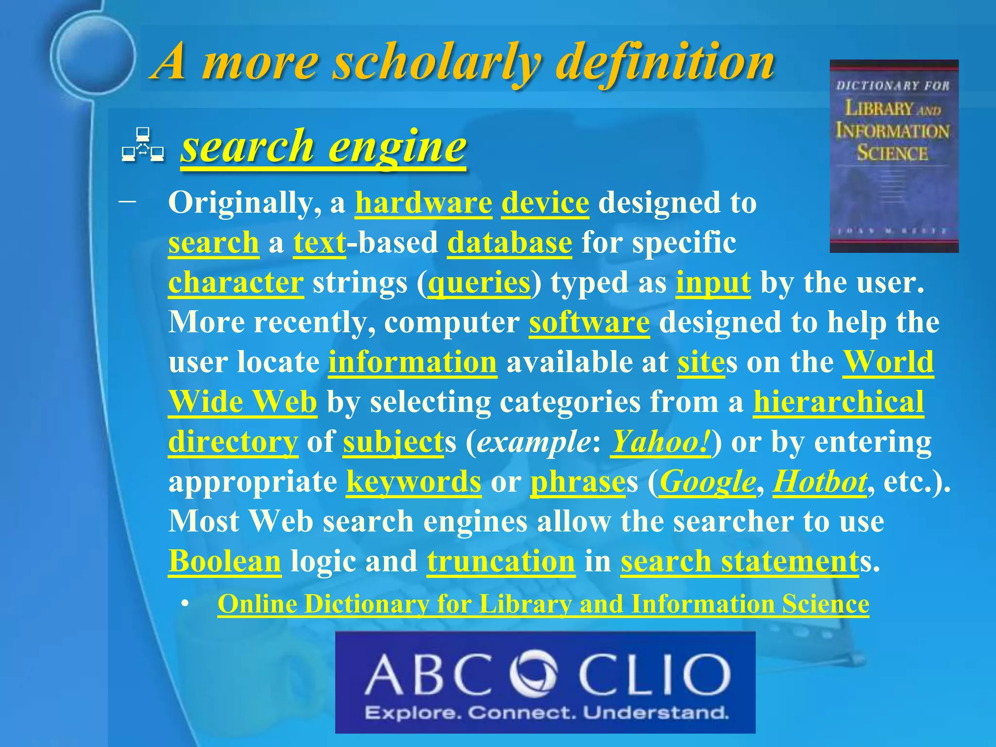 A more scholarly definition
 search engine
− Originally, a hardware device designed to
  search a text-based database for specific
  character strings (queries) typed as input by the user.
  More recently, computer software designed to help the
  user locate information available at sites on the World
  Wide Web by selecting categories from a hierarchical
  directory of subjects (example: Yahoo!) or by entering
  appropriate keywords or phrases (Google, Hotbot, etc.).
  Most Web search engines allow the searcher to use
  Boolean logic and truncation in search statements.
    • Online Dictionary for Library and Information Science
 