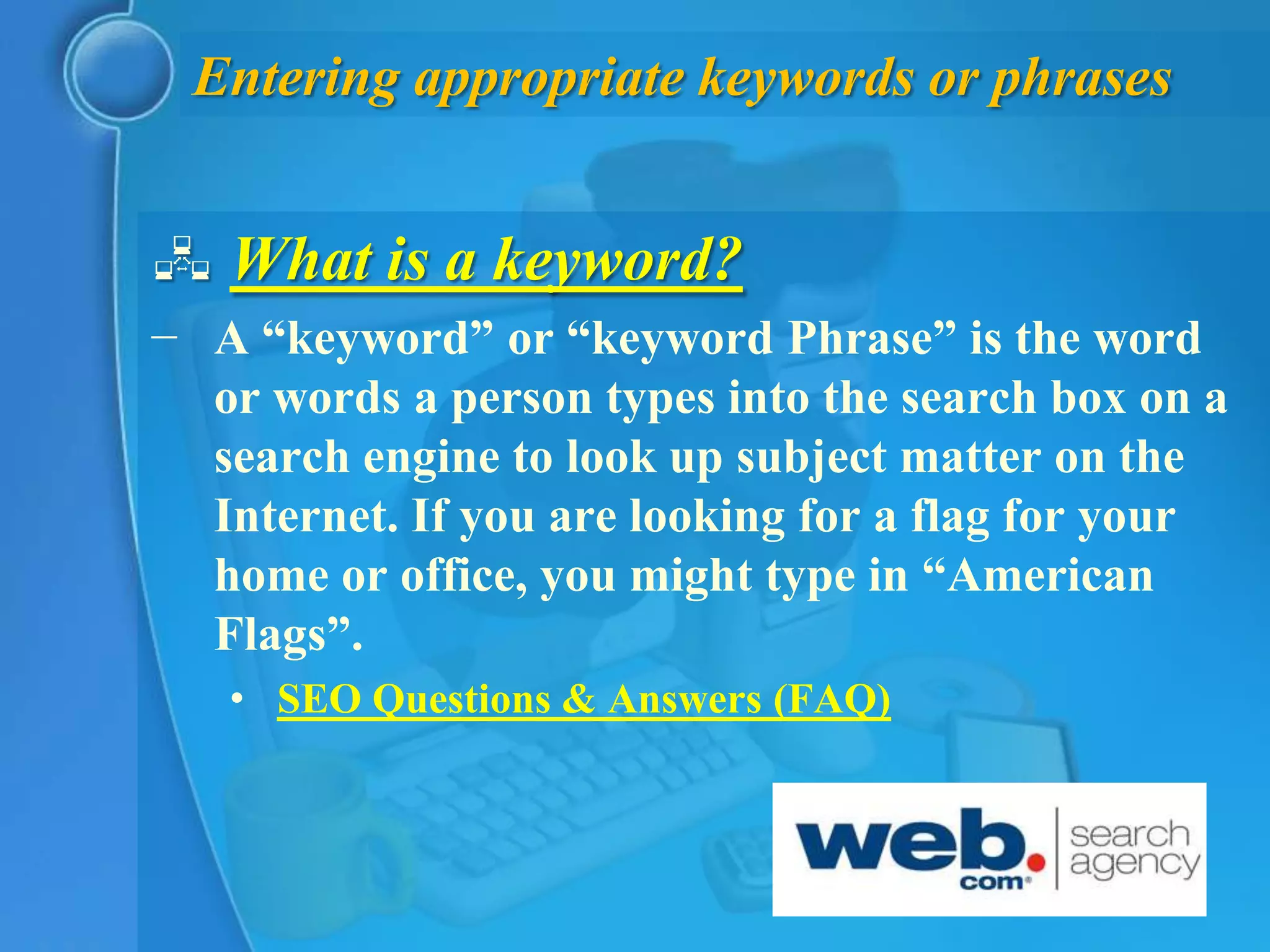 Entering appropriate keywords or phrases


 What is a keyword?
− A “keyword” or “keyword Phrase” is the word
  or words a person types into the search box on a
  search engine to look up subject matter on the
  Internet. If you are looking for a flag for your
  home or office, you might type in “American
  Flags”.
   • SEO Questions & Answers (FAQ)
 