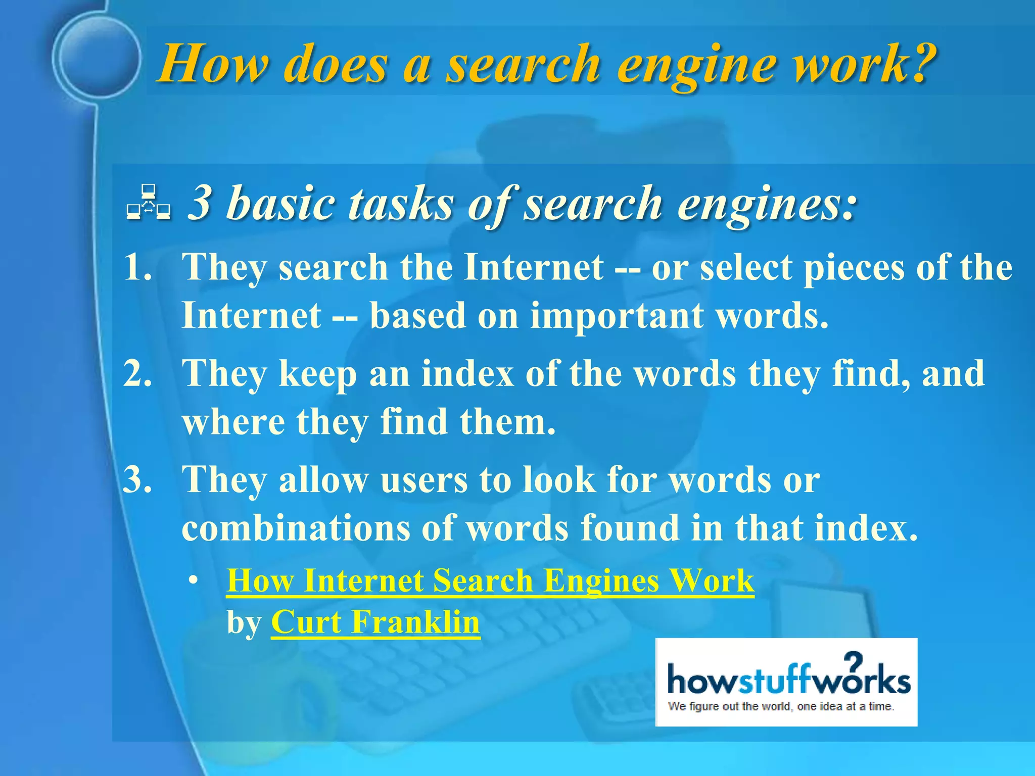 How does a search engine work?

 3 basic tasks of search engines:
1. They search the Internet -- or select pieces of the
   Internet -- based on important words.
2. They keep an index of the words they find, and
   where they find them.
3. They allow users to look for words or
   combinations of words found in that index.
   • How Internet Search Engines Work
     by Curt Franklin
 