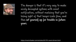 The danger is that it's very easy to make
nicely decoupled systems with event
notification, without realizing that you're
losing sight of that larger-scale flow, and
thus set yourself up for trouble in future
years.
https://martinfowler.com/articles/201701-event-driven.html
 