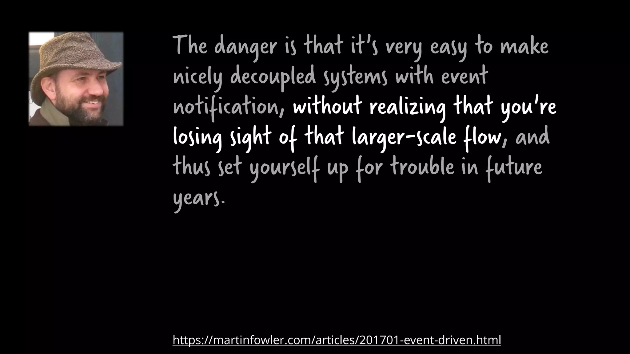 The danger is that it's very easy to make
nicely decoupled systems with event
notification, without realizing that you're
losing sight of that larger-scale flow, and
thus set yourself up for trouble in future
years.
https://martinfowler.com/articles/201701-event-driven.html
 