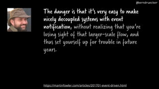 The danger is that it's very easy to make
nicely decoupled systems with event
notification, without realizing that you're
losing sight of that larger-scale flow, and
thus set yourself up for trouble in future
years.
https://martinfowler.com/articles/201701-event-driven.html
@berndruecker
 