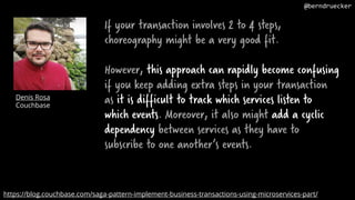 If your transaction involves 2 to 4 steps,
choreography might be a very good fit.
However, this approach can rapidly become confusing
if you keep adding extra steps in your transaction
as it is difficult to track which services listen to
which events. Moreover, it also might add a cyclic
dependency between services as they have to
subscribe to one another’s events.
Denis Rosa
Couchbase
https://blog.couchbase.com/saga-pattern-implement-business-transactions-using-microservices-part/
@berndruecker
 