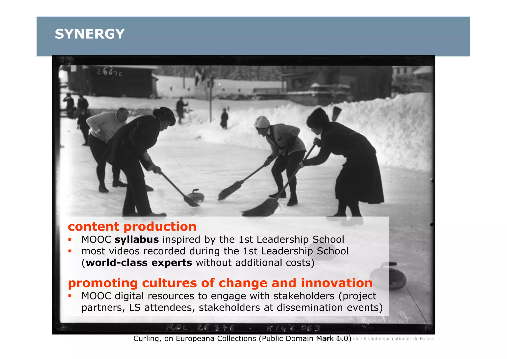 content production
 MOOC syllabus inspired by the 1st Leadership School
 most videos recorded during the 1st Leadership School
(world-class experts without additional costs)
promoting cultures of change and innovation
 MOOC digital resources to engage with stakeholders (project
partners, LS attendees, stakeholders at dissemination events)
Curling, on Europeana Collections (Public Domain Mark 1.0)
SYNERGY
 
