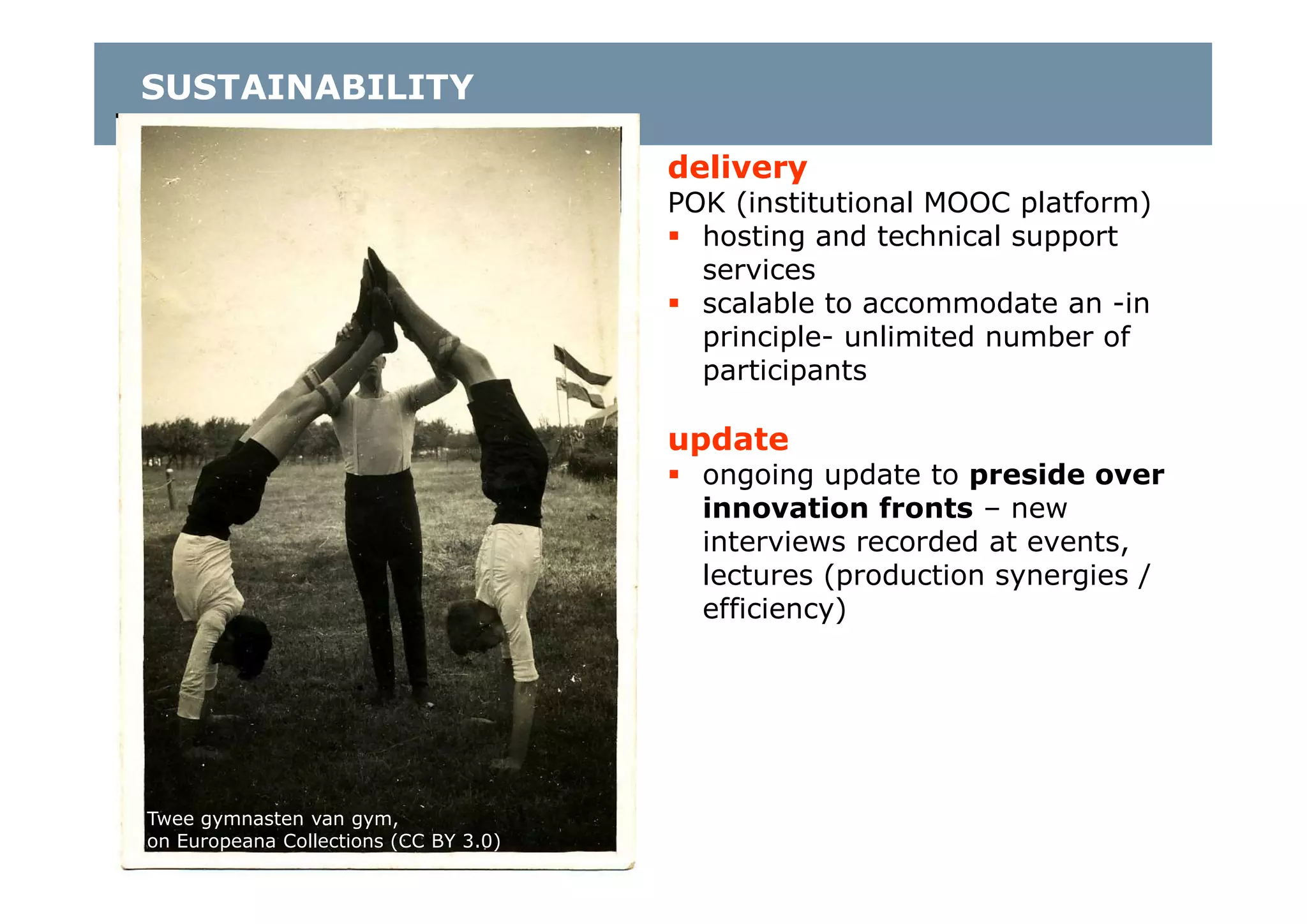 Twee gymnasten van gym,
on Europeana Collections (CC BY 3.0)
delivery
POK (institutional MOOC platform)
 hosting and technical support
services
 scalable to accommodate an -in
principle- unlimited number of
participants
update
 ongoing update to preside over
innovation fronts – new
interviews recorded at events,
lectures (production synergies /
efficiency)
SUSTAINABILITY
 