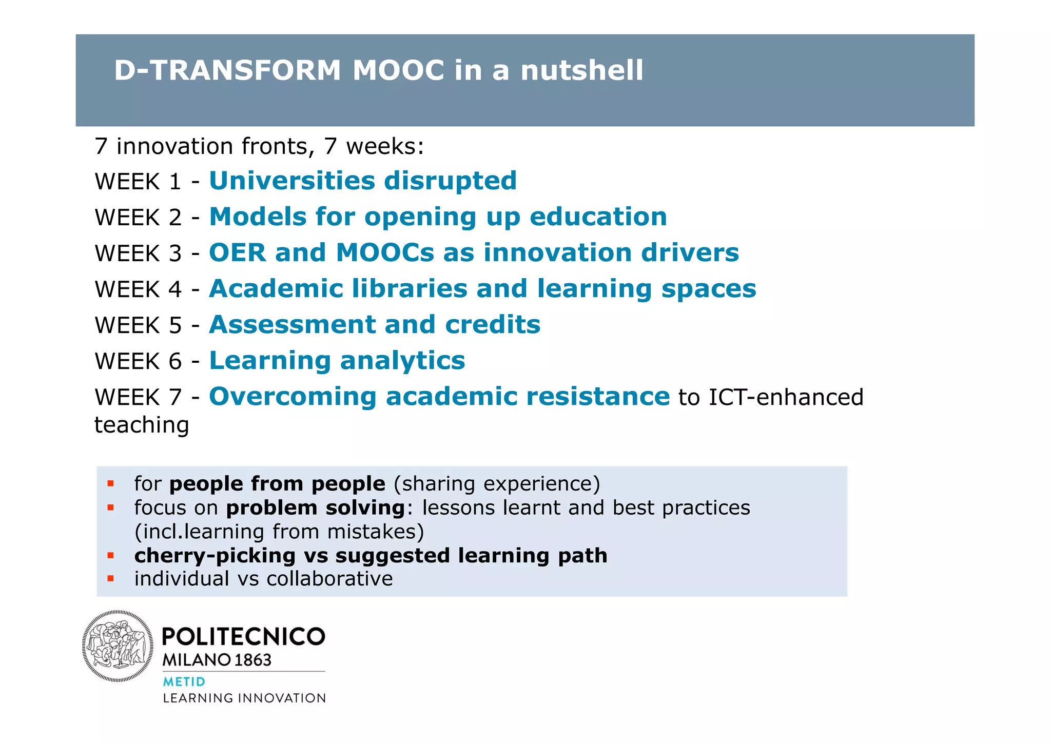 D-TRANSFORM MOOC in a nutshell
7 innovation fronts, 7 weeks:
WEEK 1 - Universities disrupted
WEEK 2 - Models for opening up education
WEEK 3 - OER and MOOCs as innovation drivers
WEEK 4 - Academic libraries and learning spaces
WEEK 5 - Assessment and credits
WEEK 6 - Learning analytics
WEEK 7 - Overcoming academic resistance to ICT-enhanced
teaching
 for people from people (sharing experience)
 focus on problem solving: lessons learnt and best practices
(incl.learning from mistakes)
 cherry-picking vs suggested learning path
 individual vs collaborative
 