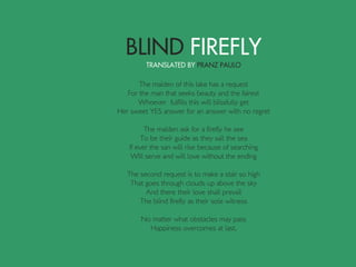 The maiden of this lake has a request
For the man that seeks beauty and the fairest
Whoever fulfills this will blissfully get
Her sweet YES answer for an answer with no regret
The maiden ask for a firefly he see
To be their guide as they sail the sea
If ever the san will rise because of searching
Will serve and will love without the ending
The second request is to make a stair so high
That goes through clouds up above the sky
And there their love shall prevail
The blind firefly as their sole witness
No matter what obstacles may pass
Happiness overcomes at last.
 