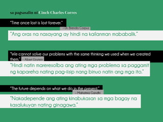 “Time once lost is lost forever.”
– Dr. Brenda Corpuz
“Ang oras na nasayang ay hindi na kailanman mababalik.”
“We cannot solve our problems with the same thinking we used when we created
them.” – Albert Einstein
“Hindi natin mareresolba ang ating mga problema sa paggamit
ng kapareha nating pag-iisip nang binuo natin ang mga ito.”
“The future depends on what we do in the present.”
– Mahatma Gandhi
“Nakadepende ang ating kinabukasan sa mga bagay na
kasalukuyan nating ginagawa.”
 
