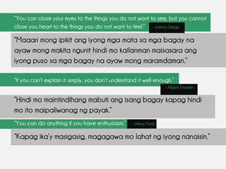 “You can close your eyes to the things you do not want to see, but you cannot
close you heart to the things you do not want to feel.” – Johnny Depp
“Maaari mong ipikit ang iyong mga mata sa mga bagay na
ayaw mong makita ngunit hindi mo kailanman maisasara ang
iyong puso sa mga bagay na ayaw mong maramdaman.”
“If you can’t explain it simply, you don’t understand it well enough.”
- Albert Einstein
“Hindi mo maintindihang mabuti ang isang bagay kapag hindi
mo ito maipaliwanag ng payak.”
“You can do anything if you have enthusiasm.” - Henry Ford
“Kapag ika’y masigasig, magagawa mo lahat ng iyong nanaisin.”
 