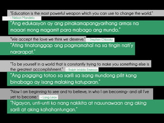 “Education is the most powerful weapon which you can use to change the world.”
– Nelson Mandela
“Ang edukasyon ay ang pinakamapangyarihang armas na
maaari mong magamit para mabago ang mundo.”
“We accept the love we think we deserve.” – Stephen Chbosky
“Ating tinatanggap ang pagmamahal na sa tingin nati’y
nararapat.”
“To be yourself in a world that is constantly trying to make you something else is
the greatest accomplishment.” – Ralph Waldo Emerson
“Ang pagiging totoo sa sarili sa isang mundong pilit kang
binabago ay isang malaking katuparan.”
“Now I am beginning to see and to believe, in who I am becoming– and all I’ve
yet to become.” – Lang Leav
“Ngayon, unti-unti ko nang nakikita at nauunawaan ang aking
sarili at aking kahahantungan.”
 