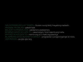 NALAGPASAN MO LAY TAWEN – tila alam na ang lahat/masyadong madasalin.
MAABAK YA DALAN – pabalik-balik.
BALAOK YA MISASALAOK – pakialamero/pakialamera.
BIYARNES SANTO SO LUPA TO – nakasimangot/ hindi maipinta ang mukha.
ANTI KEY SO KOLDON TO – mainitin ang ulo o maikli ang pasensiya.
INLAMBONG DA ED BUTAW YA BANGA – pinagtaksilan o pinagsinungalingan at niloko.
UGIP-MANOK – pa-iglip-iglip lang.
 