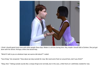 I think I should spend more time with other people these days. Makes it a bit less boring here. Hey, maybe I should talk to Darleen. She just got
done with her dinner. Perhaps a little chat would help.

“Mind if I talk to you on whatever topic we wanna talk about?” I asked.

“Sure thing,” she answered. “How about we step outside for now. We need some fresh air around here, don’t you think?”

“Okay, then.” Talking outside sounds like a creepy thing to do normally, but in this case, a little fresh air is definitely needed for now.
 