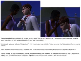 The night breeze felt very soothing to me. Must be because of how stale the air in the house felt. I mean, there’s no air conditioner inside the
rooms whatsoever. Oh, well. At least the outdoors proved to be more relaxing.

What should I talk about to Darleen? Maybe that TV show I watched just now might do. “Do you remember that TV show about the two arguing
sisters?”

“What about it? I haven’t heard of it for a long time. Wait, isn’t that about those two constantly bickering to each other the whole time?”

“On one episode, the good sister got a nice birthday present from the bad sister, but when she opened it up, it turned out to be a box of tissue!”
I giggled once I finished the sentence, and Darleen giggle with me as well. Man, good times sure need some reminiscing.
 