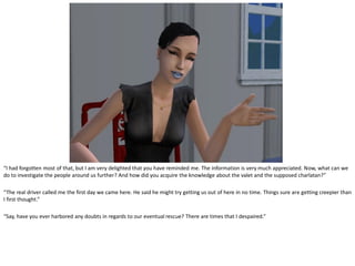 “I had forgotten most of that, but I am very delighted that you have reminded me. The information is very much appreciated. Now, what can we
do to investigate the people around us further? And how did you acquire the knowledge about the valet and the supposed charlatan?”

“The real driver called me the first day we came here. He said he might try getting us out of here in no time. Things sure are getting creepier than
I first thought.”

“Say, have you ever harbored any doubts in regards to our eventual rescue? There are times that I despaired.”
 