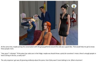 At the same time, maybe joining the conversation with the group gathered around the sofa was a good idea. That would help me get to know
these people more.

“Hey, guys!” I shouted. “If this place has soda cans in the fridge, maybe we should throw a party for ourselves! I mean, there’s enough people in
here to bring in the fun, so why not?”

The only response I got was Jill groaning endlessly about the piano. Even Dicky wasn’t even talking to me. What a bummer!
 