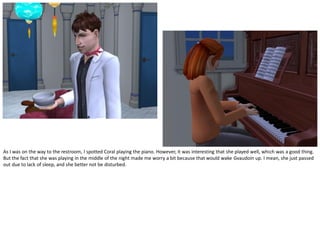 As I was on the way to the restroom, I spotted Coral playing the piano. However, it was interesting that she played well, which was a good thing.
But the fact that she was playing in the middle of the night made me worry a bit because that would wake Gvaudoin up. I mean, she just passed
out due to lack of sleep, and she better not be disturbed.
 