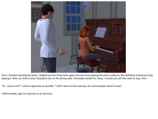 Once I finished washing the bowl, I walked into the living room again and saw Coral playing the piano endlessly. She definitely should just stop
playing it. After all, think of poor Gvaudoin over at the dining table. She badly needed her sleep. I should just tell that chick to stop, then.

“Er… excuse me?” I said as vigorously as possible. “I don’t want to interrupt you, but some people need to sleep.”

Unfortunately, I got no response at all. Bummer.
 