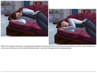 With all the madness around me, I was getting tired. Maybe I should just lay down on the sofa and take a brief nap. At first, it was a bit hard due
to the sound of the piano, but the sound finally died down. I must take that opportunity to sleep peacefully.




--------------------------------------------------------------------------------------------------------------------------------------------------------------------------------------------------
 