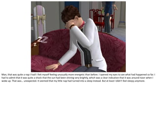 Man, that was quite a nap I had! I felt myself feeling unusually more energetic than before. I opened my eyes to see what had happened so far. I
had to admit that it was quite a shock that the sun had been shining very brightly, which was a clear indication that it was around noon when I
woke up. That was… unexpected. It seemed that my little nap had turned into a sleep instead. But at least I didn’t feel sleepy anymore.
 