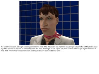 As I used the restroom, a thought suddenly came into my mind. What if Gvaudoin was right that rescue might not come for us? Maybe this place
is just too isolated for rescuers to even come across this place. That might as well explain why there seemed to be no sign of genuine rescue in
here. Well, I know there were some random walk-bys, but I can’t really trust them, can I?
 