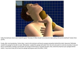 Sadly, the bathroom doors were locked for good. That does it! What should I do to become clean without the aid of a bathtub? I better think
quickly.

Finally, after much pondering, I had an idea. I went to the restroom and found a sponge somewhere behind the toilet. Awesome! Definitely
needed the sponge for the plan to work. Afterwards, I soaked the sponge with water from the sink and used it to rub onto my body. It may not
feel as comfortable as taking a normal bath, but at least all that stink in my body was gone. Also, what kind of person puts sponges behind
toilets, I may never know, but at least the sponge bathing was worth the effort, I think.
 