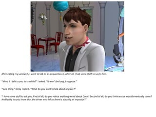 After eating my sandwich, I went to talk to an acquaintance. After all, I had some stuff to say to him.

“Mind if I talk to you for a while?” I asked. “It won’t be long, I suppose.”

“Sure thing,” Dicky replied. “What do you want to talk about anyway?”

“I have some stuff to ask you. First of all, do you notice anything weird about Coral? Second of all, do you think rescue would eventually come?
And lastly, do you know that the driver who left us here is actually an impostor?”
 