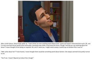 After a brief silence, Dicky finally spoke up. “I don’t think I’ve seen anything weird about Coral. I guess we haven’t interacted that much. Oh, and
I’m very sure that rescue would come eventually. It would be way cooler if we know the future, though. And did you say anything about the
driver? I never thought of him being an impostor. Oh, and if I were you, I might need to keep a careful eye on Darleen from now on.”

“Well, what about her?” To be honest, I never thought there would be something weird about Darleen. She always seemed to be pretty normal
to me.

“You’ll see. I haven’t figured out about that, though.”
 